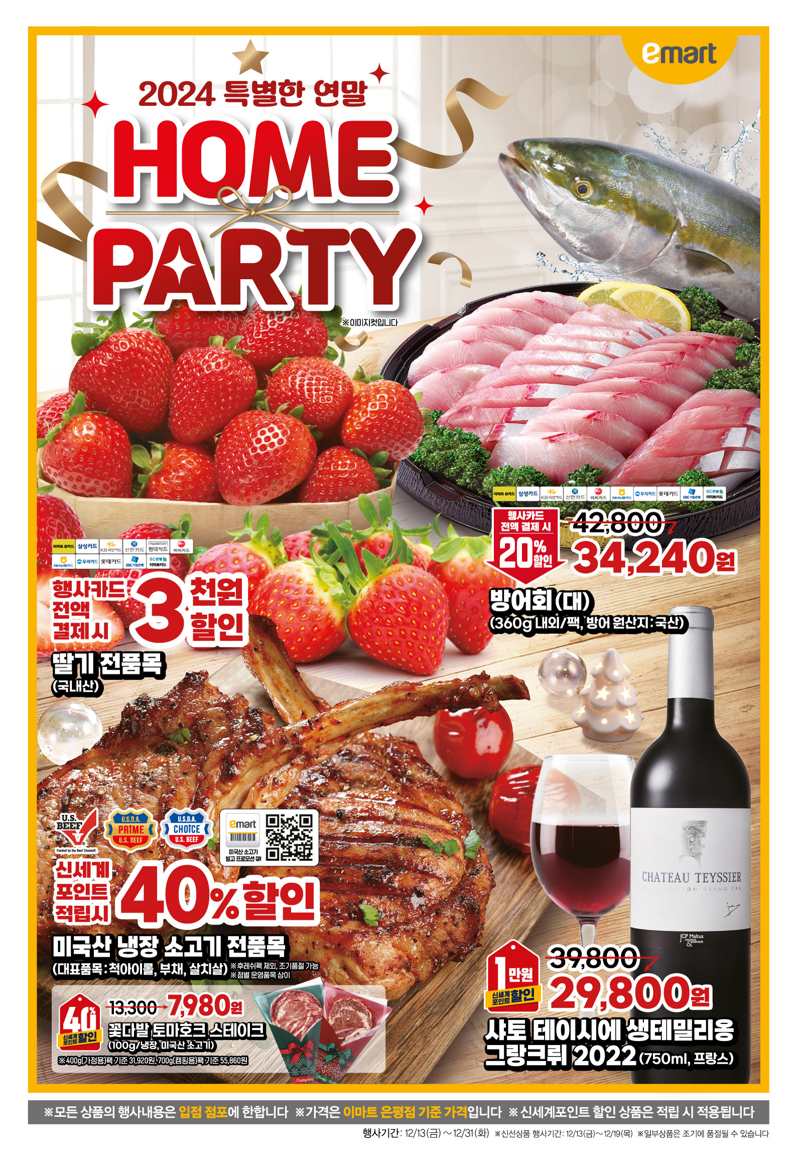 2024 특별한 HOME PARTY
딸기 전품목(국내산) 행사기간 : 12.13(금) - 12.19(목) 행사카드 전액 결제시 3천원할인 이마트e/삼성/KB국민/신한/현대/비씨/NH농협/우리/롯데/IBK기업/SC은행이마트카드 ※이미지컷입니다
방어회 (360g 내외, 대/팩)(방어 원산지 : 국산) 행사기간 : 12.13(금) - 12.19(목) 42,800원->34,240원 행사카드 전액 결제시 20%할인 이마트e/삼성/KB국민/신한/비씨/NH농협/우리/롯데/IBK기업/SC은행이마트카드 ※이미지컷입니다
미국산 냉장 소고기 전품목(대표품목 : 척아이롤, 부채, 살치살) ※후레쉬팩 제외, 조기품절 가능 행사기간 : 12.13(금) - 12.19(목) 신세계포인트 적립 시 40%할인 ※이미지컷입니다
꽃다발 토마호크 스테이크 (100g/냉장)(미국산 소고기) ※ 400g(가정용)팩 기준 31,920원, 700g(캠핑용)팩 기준 55,860원 행사기간 : 12.13(금) - 12.19(목) 13,300원->7,980원 신세계포인트 적립 시 40%할인 ※이미지컷입니다
샤토 테이시에 생테밀리옹 그랑크뤼 2022 (750ml)(프랑스) 행사기간 : 12.13(금) - 12.19(목) 39,800원->29,800원 신세계포인트 적립 시 1만원할인 ※이미지컷입니다