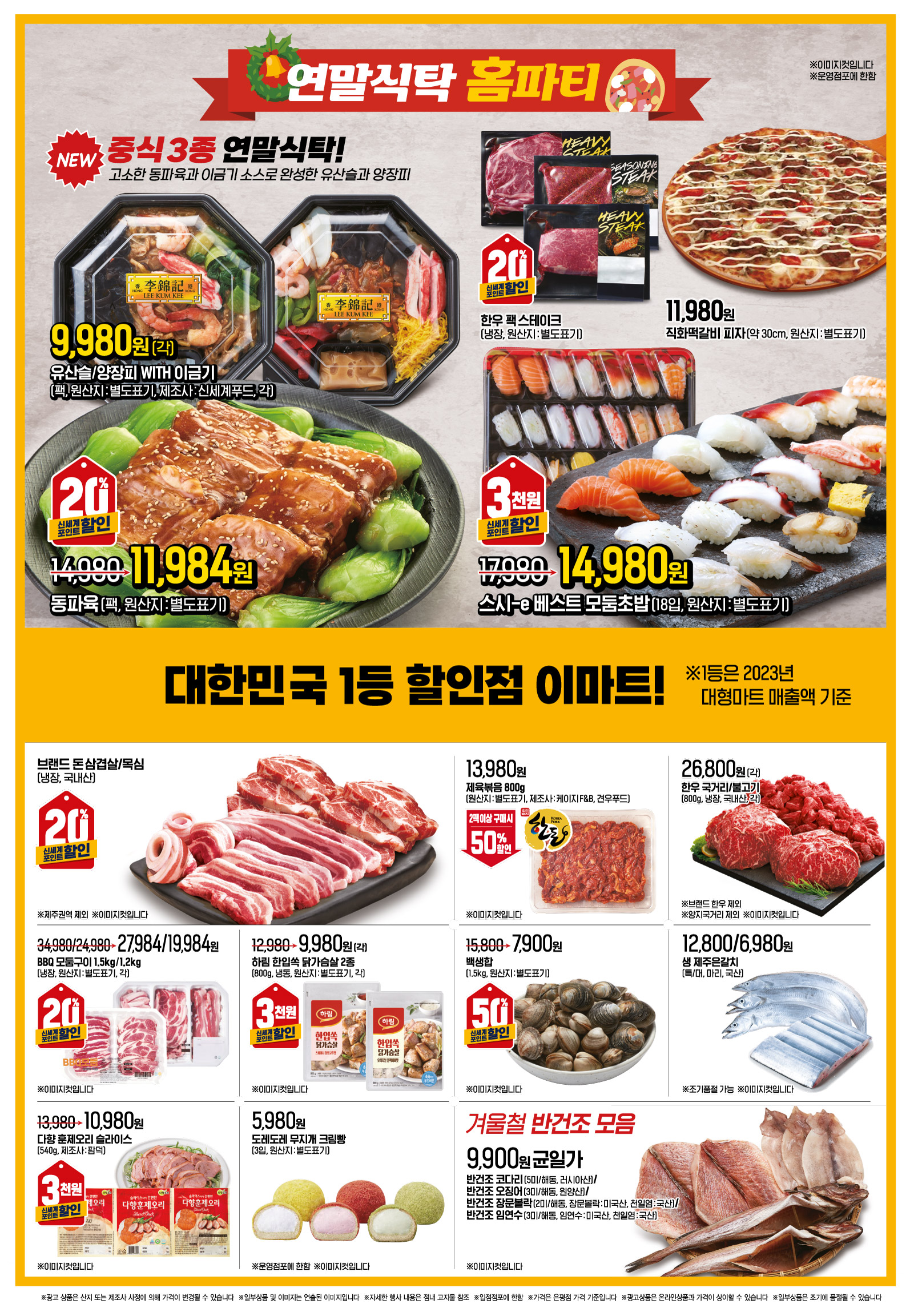연말식탁 홈파티
유산슬/양장피 WITH 이금기 (팩)(각)(원산지 : 별도표기)(제조사 : 신세계푸드) 중식 3종 연말식탁! 고소한 동파육과 이금기 소스로 완성한 유산슬과 양장피 행사기간 : 12.13(금) - 12.19(목) 9,980원 NEW ※이미지컷입니다
동파육 (팩)(원산지 : 별도표기)(제조사 : 신세계푸드) 중식 3종 연말식탁! 고소한 동파육과 이금기 소스로 완성한 유산슬과 양장피 행사기간 : 12.13(금) - 12.19(목) 14,980원->11,984원 NEW, 신세계포인트 적립 시 20%할인 ※이미지컷입니다
"한우 팩 스테이크
(냉장)(원산지 : 별도표기) 행사기간 : 12.13(금) - 12.19(목) 신세계포인트 적립 시 20%할인 ※이미지컷입니다 "
직화떡갈비 피자 (약 30cm)(원산지 : 별도표기) 행사기간 : 12.13(금) - 12.19(목) 11,980원 ※이미지컷입니다
스시-e 베스트 모둠초밥 (18입)(원산지 : 별도표기) 행사기간 : 12.13(금) - 12.19(목) 17,980원->14,980원 신세계포인트 적립 시 3천원할인 ※이미지컷입니다
브랜드 돈 삼겹살/목심 (냉장)(국내산) ※제주권역 제외 행사기간 : 12.13(금) - 12.19(목) 신세계포인트 적립 시 20%할인 ※이미지컷입니다
제육볶음 (800g)(원산지 : 별도표기)(제조사 : 케이지 F&B, 견우푸드) 행사기간 : 12.13(금) - 12.19(목) 13,980원 2팩이상 구매 시 50%할인 ※이미지컷입니다
한우 국거리/불고기 (800g, 냉장)(각)(국내산) ※브랜드 한우 제외, ※양지국거리 제외 행사기간 : 12.13(금) - 12.19(목) 26,800원 ※이미지컷입니다
BBQ 모둠구이 (1.5kg/1.2kg, 냉장)(각)(원산지 : 별도표기) 행사기간 : 12.13(금) - 12.19(목) 34,980/24,980->27,984/19,984원 신세계포인트 적립 시 20%할인 ※이미지컷입니다
하림 한입쏙 닭가슴살 2종 (800g, 냉동)(각)(원산지 : 별도표기) 행사기간 : 12.13(금) - 12.19(목) 12,980원->9,980원 신세계포인트 적립 시 3천원할인 ※이미지컷입니다
"백생합
(1.5kg)(원산지 : 별도표기) 행사기간 : 12.13(금) - 12.19(목) 15,800원->7,900원 신세계포인트 적립 시 50%할인 ※이미지컷입니다 "
생 제주은갈치 (특/대, 마리)(국산) ※조기품절 가능 행사기간 : 12.13(금) - 12.19(목) 12,800/6,980원 ※이미지컷입니다
"다향 훈제오리 슬라이스
(540g)(제조사 : 팜덕) 행사기간 : 12.13(금) - 12.19(목) 13,980원->10,980원 신세계포인트 적립 시 3천원할인 ※이미지컷입니다 "
"도레도레 무지개 크림빵
(3입)(원산지 : 별도표기) ※운영점포에 한함 행사기간 : 12.13(금) - 12.19(목) 5,980원 ※이미지컷입니다 "
겨울철 반건조 모음(균일가) 반건조 코다리 (5미/해동, 러시아산)/반건조 오징어 (3미/해동, 원양산)/반건조 장문볼락 (2미/해동, 장문볼락 : 미국산, 천일염 : 국산)/반건조 임연수 (3미/해동, 임연수 : 미국산, 천일염 : 국산) 행사기간 : 12.13(금) - 12.19(목) 9,900원 ※이미지컷입니다