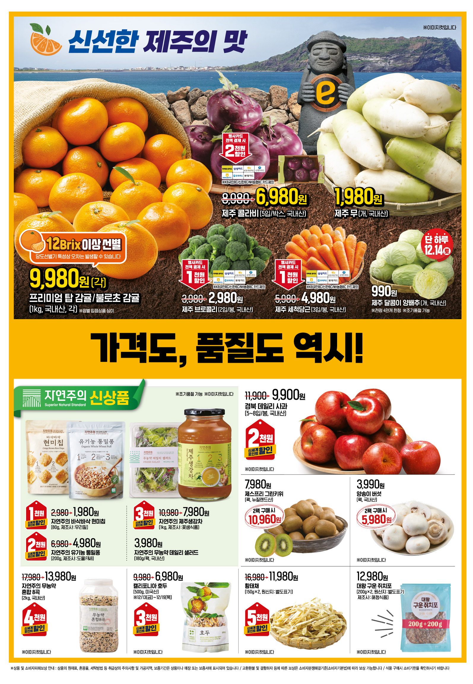 ㅡ신선한 제주의 맛
"가격도, 품질도 역시! 대한민국 1등 할인점 이마트! ※1등은 2023년
대형마트 매출액 기준"
프리미엄 탑 감귤/불로초 감귤 (1kg)(각)(국내산) 12Brix 이상 선별 당도선별기 특성상 오차는 발생할 수 있습니다 행사기간 : 12.13(금) - 12.19(목) 9,980원 ※이미지컷입니다
제주 콜라비 (5입/박스)(국내산) 행사기간 : 12.13(금) - 12.19(목) 8,980원->6,980원 행사카드 전액 결제시 2천원할인 이마트e/삼성/KB국민/신한/NH농협/우리/롯데카드 ※KB국민BC/신한BC카드/NH농협BC카드 제외 ※이미지컷입니다
제주 무 (개)(국내산) 행행사기간 : 12.13(금) - 12.19(목) 1,980원 ※이미지컷입니다
제주 브로콜리 (2입/봉)(국내산) 행사기간 : 12.13(금) - 12.19(목) 3,980원->2,980원 행사카드 전액 결제시 1천원할인 이마트e/삼성/KB국민/신한/NH농협/우리/롯데카드 ※KB국민BC/신한BC카드/NH농협BC카드 제외 ※이미지컷입니다
제주 세척당근 (3입/봉)(국내산) 행사기간 : 12.13(금) - 12.19(목) 5,980원->4,980원 행사카드 전액 결제시 1천원할인 이마트e/삼성/KB국민/신한/NH농협/우리/롯데카드 ※KB국민BC/신한BC카드/NH농협BC카드 제외 ※이미지컷입니다
제주 달콤이 양배추 (개)(국내산) ※전점 4만개 한정 ※조기품절 가능 행사기간 : 12.14(토), 단 하루 990원 ※이미지컷입니다
자연주의 신상품
자연주의 바삭바삭 현미칩 (80g)(제조사 : 우리밀) ※조기품절 가능 행사기간 : 12.13(금) - 12.19(목) 2,980원->1,980원 신세계포인트 적립 시 1천원할인 ※이미지컷입니다
자연주의 유기농 통밀퐁 (200g)(제조사 : 도울 F&B) ※조기품절 가능 행사기간 : 12.13(금) - 12.19(목) 6,980원->4,980원 신세계포인트 적립 시 2천원할인 ※이미지컷입니다
자연주의 제주생강차 (1kg)(제조사 : 꽃샘식품) ※조기품절 가능 행사기간 : 12.13(금) - 12.19(목) 10,980원->7,980원 신세계포인트 적립 시 3천원할인 ※이미지컷입니다
자연주의 무농약 데일리 샐러드 (180g/팩)(국내산) ※조기품절 가능 행사기간 : 12.13(금) - 12.19(목) 3,980원 ※이미지컷입니다
자연주의 무농약혼합 8곡 (2kg)(국내산) 행사기간 : 12.13(금) - 12.19(목) 17,980원->13,980원 신세계포인트 적립 시 4천원할인 ※이미지컷입니다
캘리포니아 호두 (500g)(미국산) 행사기간 : 12.13(금) - 12.19(목) 9,980원->6,980원 신세계포인트 적립 시 3천원할인 ※이미지컷입니다
경북 데일리 사과 (5~8입/봉)(국내산) 행사기간 : 12.13(금) - 12.19(목) 11,900원->9,900원 신세계포인트 적립 시 2천원할인 ※이미지컷입니다
제스프리 그린키위 (팩)(뉴질랜드산) 행사기간 : 12.13(금) - 12.19(목) 7,980원 2팩 구매 시 10,960원 ※이미지컷입니다
양송이 버섯 (팩)(국내산) 행사기간 : 12.13(금) - 12.19(목) 3,990원 2팩 구매 시 5,980원 ※이미지컷입니다
"황태채
(150g×2)(원산지 : 별도표기) 행사기간 : 12.13(금) - 12.19(목) 16,980원->11,980원 신세계포인트 적립 시 5천원할인 ※이미지컷입니다 "
"대왕 구운 쥐치포
(200g×2)(원산지 : 별도표기)(제조사 : 해청식품) 행사기간 : 12.13(금) - 12.19(목) 12,980원 ※이미지컷입니다 "