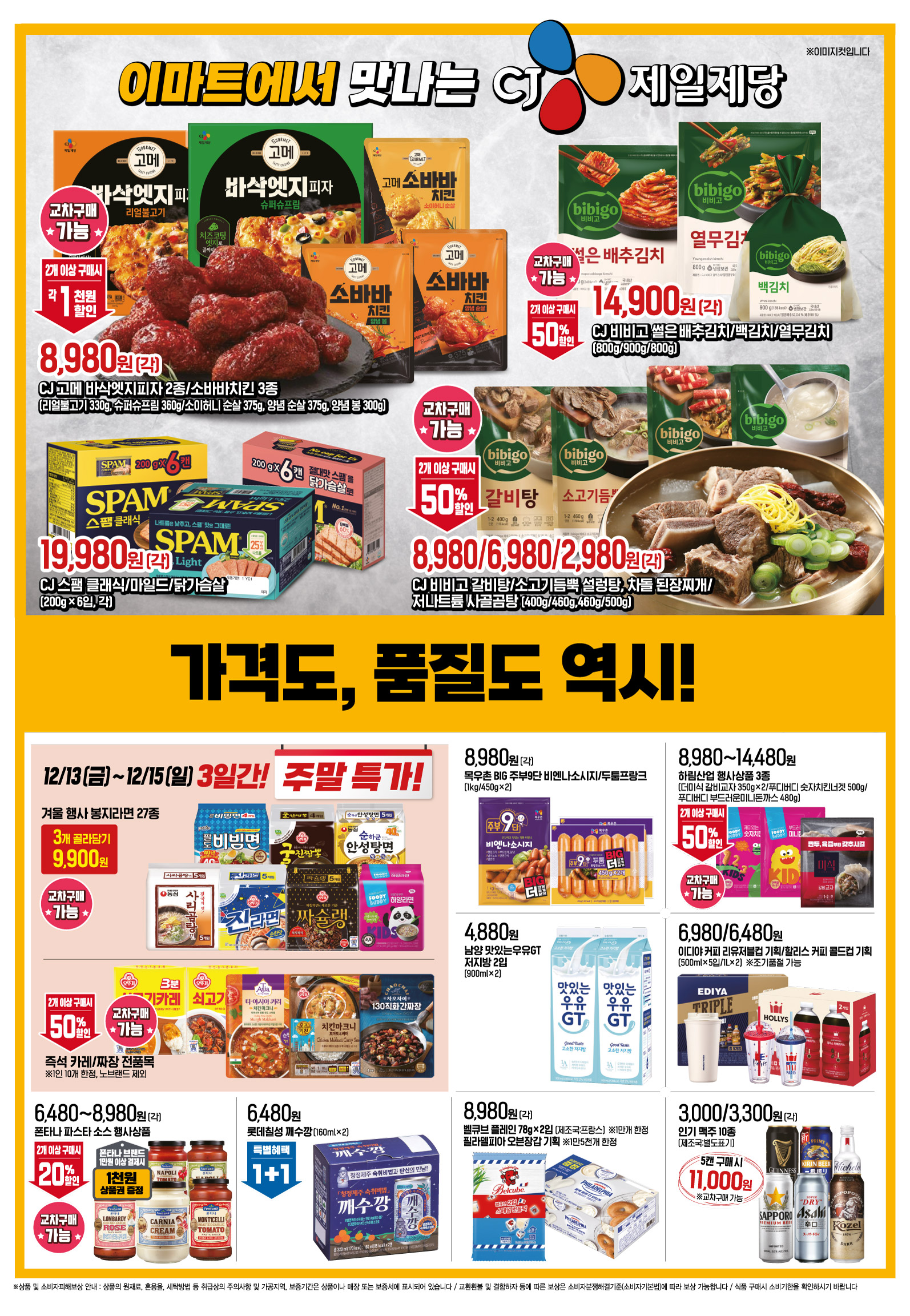 이마트에서 맛나는 CJ제일제당
CJ 고메 바삭엣지피자 2종/소바바치킨 3종(각)(리얼불고기 330g, 슈퍼슈프림 360g/소이허니 순살 375g, 양념 순살 375g, 양념 봉 300g) 행사기간 : 12.13(금) - 12.19(목) 8,980원 2개이상 구매 시 각 1천원할인 ※교차구매 가능 ※이미지컷입니다
CJ 비비고 썰은 배추김치/백김치/열무김치(각)(800g/900g/800g) 행사기간 : 12.13(금) - 12.19(목) 14,900원 2매이상 구매 시 50%할인 ※교차구매 가능 ※이미지컷입니다
CJ 스팸 클래식/마일드/닭가슴살 (200g×6입)(각) 행사기간 : 12.13(금) - 12.19(목) 19,980원 ※이미지컷입니다
CJ 비비고 갈비탕/소고기듬뿍 설렁탕, 차돌 된장찌개/저나트륨 사골곰탕(각)(400g/460g,460g/500g) 행사기간 : 12.13(금) - 12.19(목) 8,980/6,980/2,980원 2개이상 구매 시 50%할인 ※교차구매 가능 ※이미지컷입니다
12.13(금) - 12.15(일), 3일 간! 주말특가
겨울 행사 봉지라면 27종(3개 골라담기) 행사기간 : 12.13(금) - 12.15(일), 3일간! 3개 골라담을 시 9,900원 ※교차구매 가능 ※이미지컷입니다
즉석 카레/짜장 전품목※1인 10개 한정, 노브랜드 제외 행사기간 : 12.13(금) - 12.15(일), 3일간! 2개이상 구매 시 50%할인 ※교차구매 가능 ※이미지컷입니다
가공식품
목우촌 BIG 주부9단 비엔나소시지/두툼프랑크(각)(1kg/450g×2) 행사기간 : 12.13(금) - 12.19(목) 8,980원 ※이미지컷입니다
하림산업 행사상품 3종(더미식 갈비교자 350g×2/푸디버디 숫자치킨너겟 500g/푸디버디 부드러운미니돈까스 480g) 행사기간 : 12.13(금) - 12.19(목) 8,980~14,480원 2개이상 구매 시 50%할인 ※교차구매 가능 ※이미지컷입니다
"남양 맛있는우유GT
저지방 2입
(900ml×2)행사기간 : 12.13(금) - 12.19(목) 4,880원 ※이미지컷입니다 "
이디야 커피 리유저블컵 기획/할리스 커피 콜드컵 기획(500ml×5입/1L×2) ※조기품절 가능 행사기간 : 12.13(금) - 12.19(목) 6,980/6,480원 ※이미지컷입니다
폰타나 파스타 소스 행사상품(각) 행사기간 : 12.13(금) - 12.19(목) 6,480~8,980원 2개이상 구매 시 20%할인 ※교차구매 가능 폰타나 브랜드 1만원 이상 결제 시 1천원 상품권 증정※이미지컷입니다
롯데칠성 깨수깡 (160ml×2)행사기간 : 12.13(금) - 12.19(목) 6,480원 1+1 ※이미지컷입니다
벨큐브 플레인 (78g×2입) / 필라델피아 오븐장갑 기획(각) (1만개 한정/1만5천개 한정) 행사기간 : 12.13(금) - 12.19(목) 8,980원 ※이미지컷입니다
인기 맥주 10종(각)(제조국 : 별도표기) 행사기간 : 12.13(금) - 12.19(목) 3,000/3,300원 5캔 구매 시 11,000원 ※교차구매 가능 ※이미지컷입니다
농심 용기 라면 12종행사기간 : 12.13(금) - 12.19(목) 4개 구매 시 4,000원 ※교차구매 가능 ※이미지컷입니다
풀무원 아티장 2인분 4종(각)(미트라구 600g/리코타로제 600g/먹물오일 370g/까르보나라 600g) 행사기간 : 12.13(금) - 12.19(목) 9,480원 1+1 ※교차구매 가능 ※이미지컷입니다
농심 포테토칩 오리지널/꿀꽈배기/새우깡(각)(50g×3/70g×3/82g×3) 행사기간 : 12.13(금) - 12.19(목) 2,980원 2개이상 구매 시 10% 추가할인 ※이미지컷입니다
페레로로쉐 T8 하트/T24 다이아몬드(100g/300g)(제조국 : 이탈리아) 행사기간 : 12.13(금) - 12.19(목) 8,820/22,590원 페레로로쉐/킨더/누텔라앤고 전품목 2만원 이상 결제시 5,000원 상품권증정 ※이미지컷입니다
정관장 데워먹는 홍삼원 (120ml×12포)※행사카드와 신세계포인트 중복적용 불가 행사기간 : 12.13(금) - 12.19(목) 27,000원->18,900원 행사카드 전액 결제시 30%할인 이마트e/삼성/KB국민/신한/현대/비씨/NH농협/우리/하나/롯데/IBK기업/광주/전북은행JB/SC은행이마트카드/신세계포인트 ※이미지컷입니다
동서식품 전품목행사기간 : 12.13(금) - 12.19(목) 4만원 이상 결제 시 4,000원 상품권 증정 ※이미지컷입니다