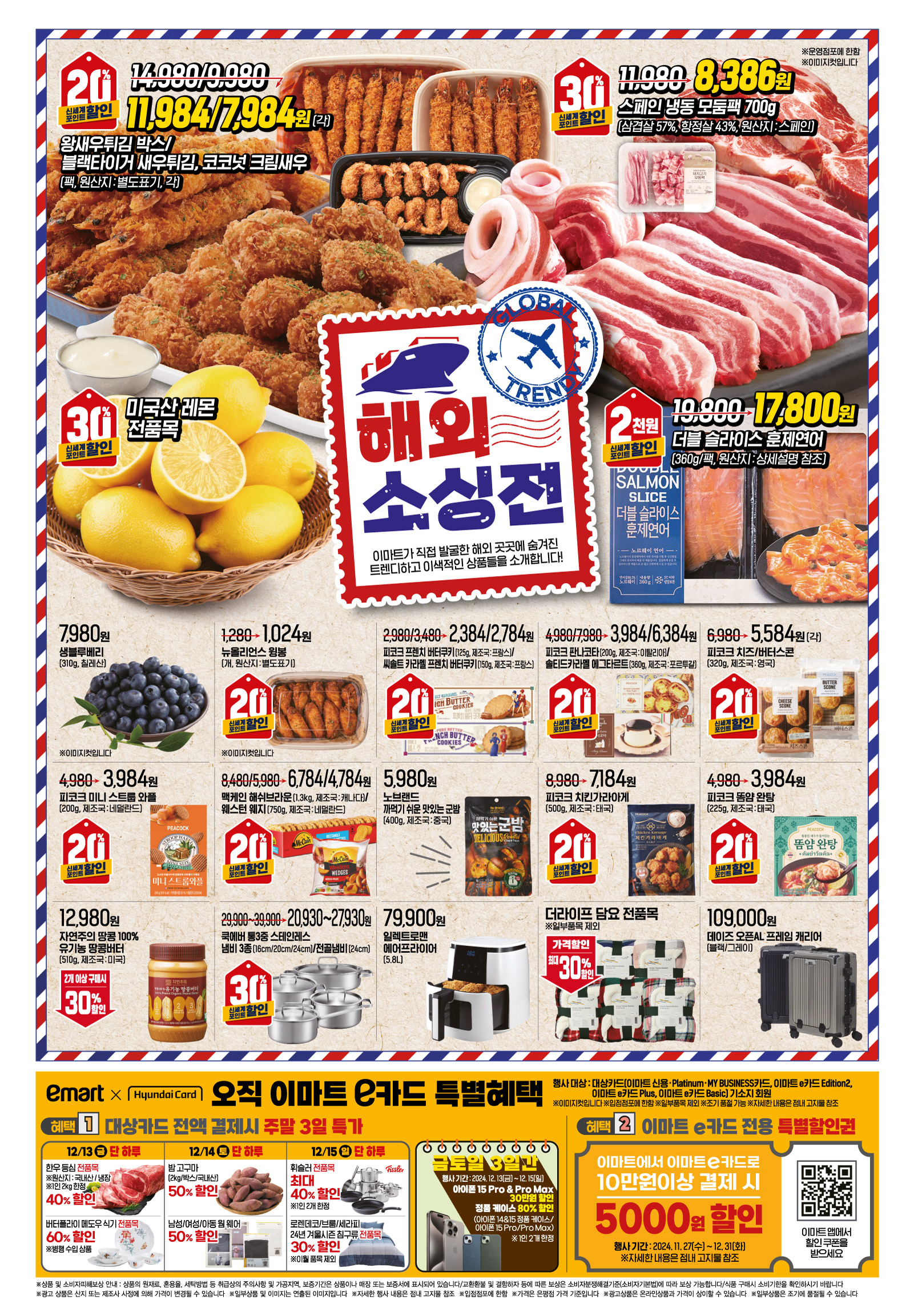 해외소싱전
왕새우튀김 박스/블랙타이거 새우튀김, 코코넛 크림새우 (팩)(각)(원산지 : 별도표기) 이마트가 직접 발굴한 해외 곳곳에 숨겨진트렌디하고 이색적인 상품들을 소개합니다! 행사기간 : 12.13(금) - 12.19(목) 14,980/9,980원->11,984/7,984원 신세계포인트 적립 시 20%할인 ※이미지컷입니다
스페인 냉동 모둠팩 (700g)(삼겹살 57%, 항정살 43%, 원산지 : 스페인) 이마트가 직접 발굴한 해외 곳곳에 숨겨진트렌디하고 이색적인 상품들을 소개합니다! 행사기간 : 12.13(금) - 12.19(목) 11,980원->8,386원 신세계포인트 적립 시 30%할인 ※이미지컷입니다
미국산 레몬 전품목이마트가 직접 발굴한 해외 곳곳에 숨겨진트렌디하고 이색적인 상품들을 소개합니다! 행사기간 : 12.13(금) - 12.19(목) 신세계포인트 적립 시 30%할인 ※이미지컷입니다
"더블 슬라이스 훈제연어
(360g/팩)(원산지 : 상세설명 참조) 이마트가 직접 발굴한 해외 곳곳에 숨겨진트렌디하고 이색적인 상품들을 소개합니다! 행사기간 : 12.13(금) - 12.19(목) 19,800원->17,800원 신세계포인트 적립 시 2천원할인 ※이미지컷입니다 "
생블루베리 (310g)(칠레산) 이마트가 직접 발굴한 해외 곳곳에 숨겨진트렌디하고 이색적인 상품들을 소개합니다! 행사기간 : 12.13(금) - 12.19(목) ※이미지컷입니다
뉴올리언스 윙봉 (개)(원산지 : 별도표기) 이마트가 직접 발굴한 해외 곳곳에 숨겨진트렌디하고 이색적인 상품들을 소개합니다! 행사기간 : 12.13(금) - 12.19(목) 1,280원->1,024원 신세계포인트 적립 시 20%할인 ※이미지컷입니다
피코크 프렌치 버터쿠키/씨솔트 카라멜 프렌치 버터쿠키(125g/150g)(제조국 : 프랑스) 이마트가 직접 발굴한 해외 곳곳에 숨겨진트렌디하고 이색적인 상품들을 소개합니다! 행사기간 : 12.13(금) - 12.19(목) 2,980/3,480원->2,384/2,784원 신세계포인트 적립 시 20%할인 ※이미지컷입니다
피코크 판나코타/솔티드카라멜 에그타르트(200g/360g)(제조국 : 이탈리아/포르투갈) 이마트가 직접 발굴한 해외 곳곳에 숨겨진트렌디하고 이색적인 상품들을 소개합니다! 행사기간 : 12.13(금) - 12.19(목) 4,980/7,980원->3,984/6,384원 신세계포인트 적립 시 20%할인 ※이미지컷입니다
피코크 치즈/버터스콘 (320g)(각)(제조국 : 영국) 이마트가 직접 발굴한 해외 곳곳에 숨겨진트렌디하고 이색적인 상품들을 소개합니다! 행사기간 : 12.13(금) - 12.19(목) 6,980원->5,584원 신세계포인트 적립 시 20%할인 ※이미지컷입니다
"피코크 미니 스트룹 와플
(200g)(제조국 : 네덜란드) 이마트가 직접 발굴한 해외 곳곳에 숨겨진트렌디하고 이색적인 상품들을 소개합니다! 행행사기간 : 12.13(금) - 12.19(목) 4,980원->3,984원 신세계포인트 적립 시 20%할인 ※이미지컷입니다 "
맥케인 해쉬브라운/웨스턴 웨지(1.3kg/750g)(제조국 : 캐나다, 네덜란드) 이마트가 직접 발굴한 해외 곳곳에 숨겨진트렌디하고 이색적인 상품들을 소개합니다! 행사기간 : 12.13(금) - 12.19(목) 8,480/5,980원->6,784/4,784원 신세계포인트 적립 시 20%할인 ※이미지컷입니다
노브랜드 까먹기 쉬운 맛있는 군밤 (400g)(제조국 : 중국) 이마트가 직접 발굴한 해외 곳곳에 숨겨진트렌디하고 이색적인 상품들을 소개합니다! 행사기간 : 12.13(금) - 12.19(목) 5,980원 ※이미지컷입니다
"피코크 치킨가라아게
(500g)(제조국 : 태국) 이마트가 직접 발굴한 해외 곳곳에 숨겨진트렌디하고 이색적인 상품들을 소개합니다! 행사기간 : 12.13(금) - 12.19(목) 8,980원->7,184원 신세계포인트 적립 시 20%할인 ※이미지컷입니다 "
자연주의 땅콩 100% 유기농 땅콩버터 (510g)(제조국 : 미국) 이마트가 직접 발굴한 해외 곳곳에 숨겨진트렌디하고 이색적인 상품들을 소개합니다! 행사기간 : 12.13(금) - 12.19(목) 12,980원 2개이상 구매 시 30% 추가할인 ※이미지컷입니다
쿡에버 통3중 스테인레스 냄비 3종/전골냄비(16cm/20cm/24cm)/(24cm) 이마트가 직접 발굴한 해외 곳곳에 숨겨진트렌디하고 이색적인 상품들을 소개합니다! 행사기간 : 12.13(금) - 12.19(목) 29,900~39,900원->20,930~27,930원 신세계포인트 적립 시 30%할인 ※이미지컷입니다
일렉트로맨 에어프라이어 (5.8L)이마트가 직접 발굴한 해외 곳곳에 숨겨진트렌디하고 이색적인 상품들을 소개합니다! 행사기간 : 12.13(금) - 12.19(목) 79,900원 ※이미지컷입니다
더라이프 담요 전품목※일부품목 제외 이마트가 직접 발굴한 해외 곳곳에 숨겨진트렌디하고 이색적인 상품들을 소개합니다! 행사기간 : 12.13(금) - 12.19(목) 가격할인 최대 30%할인 ※이미지컷입니다
데이즈 오픈AL 프레임 캐리어(블랙/그레이) 이마트가 직접 발굴한 해외 곳곳에 숨겨진트렌디하고 이색적인 상품들을 소개합니다! 행사기간 : 12.13(금) - 12.19(목) 109,000원 ※이미지컷입니다
이마트와 현대카드, 오직 이마트 e카드 특별혜택
"한우 등심 전품목 (냉장)(원산지 : 국내산) ※1인 2kg 한정 대상카드 전액 결제시 주말 3일 특가 ※일부품목 제외 ※조기 품절 가능 ※자세한 내용은 점내 고지물 참조 행사기간 : 12.13(금), 단 하루! 이마트 e카드 구매 시 40%할인 대상카드(이마트 신용·Platinum·MY BUSINESS카드, 이마트 e카드 Edition2,
이마트 e카드 Plus, 이마트 e카드 Basic) 기소지 회원 ※이미지컷입니다 "
버터플라이 메도우 식기 전품목※병행 수입 상품 대상카드 전액 결제시 주말 3일 특가 ※일부품목 제외 ※조기 품절 가능 ※자세한 내용은 점내 고지물 참조 행사기간 : 12.13(금), 단 하루! 이마트 e카드 구매 시 60%할인 대상카드(이마트 신용·Platinum·MY BUSINESS카드, 이마트 e카드 Edition2,이마트 e카드 Plus, 이마트 e카드 Basic) 기소지 회원 ※이미지컷입니다
"밤 고구마
(2kg/박스)(국내산) 대상카드 전액 결제시 주말 3일 특가 ※일부품목 제외 ※조기 품절 가능 ※자세한 내용은 점내 고지물 참조 행사기간 : 12.14(토), 단 하루! 이마트 e카드 구매 시 50%할인 대상카드(이마트 신용·Platinum·MY BUSINESS카드, 이마트 e카드 Edition2,이마트 e카드 Plus, 이마트 e카드 Basic) 기소지 회원 ※이미지컷입니다 "
남성/여성/아동 웜 웨어대상카드 전액 결제시 주말 3일 특가 ※일부품목 제외 ※조기 품절 가능 ※자세한 내용은 점내 고지물 참조 행사기간 : 12.14(토), 단 하루! 이마트 e카드 구매 시 50%할인 대상카드(이마트 신용·Platinum·MY BUSINESS카드, 이마트 e카드 Edition2,이마트 e카드 Plus, 이마트 e카드 Basic) 기소지 회원 ※이미지컷입니다
휘슬러 전품목※1인 2개 한정 대상카드 전액 결제시 주말 3일 특가 ※일부품목 제외 ※조기 품절 가능 ※자세한 내용은 점내 고지물 참조 행사기간 : 12.15(일), 단 하루! 이마트 e카드 구매 시 최대 40%할인 대상카드(이마트 신용·Platinum·MY BUSINESS카드, 이마트 e카드 Edition2,이마트 e카드 Plus, 이마트 e카드 Basic) 기소지 회원 ※이미지컷입니다
"로렌데코/브룸/세라피
24년 겨울시즌 침구류 전품목※이월 품목 제외 대상카드 전액 결제시 주말 3일 특가 ※일부품목 제외 ※조기 품절 가능 ※자세한 내용은 점내 고지물 참조 행사기간 : 12.15(일), 단 하루! 이마트 e카드 구매 시 30%할인 대상카드(이마트 신용·Platinum·MY BUSINESS카드, 이마트 e카드 Edition2,이마트 e카드 Plus, 이마트 e카드 Basic) 기소지 회원 ※이미지컷입니다 "
아이폰 15 Pro & Pro Max금토일 3일간 행사기간 : 12.13(금) - 12.15(일) 행사기간 구매 시 30만원할인 ※이미지컷입니다
정품 케이스금토일 3일간 (아이폰 14&15 정품 케이스/아이폰 15 Pro/Pro Max) ※ 1인 2개 한정 행사기간 : 12.13(금) - 12.15(일) 행사기간 구매 시 80%할인 ※이미지컷입니다
혜택2. 이마트 e카드 전용 특별할인권
이마트에서 이마트 e카드로 10만원 이상 결제 시 5,000원 할인
행사기간 : 2024.11.27(수)-12.31(화) ※자세한 내용은 점내 고지물 참조
이마트 앱에서할인 쿠폰을받으세요 (큐알코드 참고)